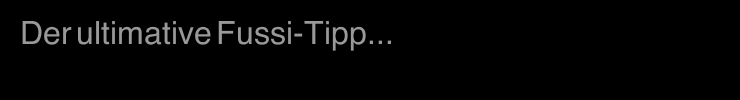Der ultimative Fussi-Tipp...